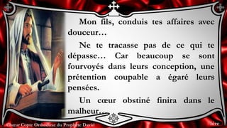 Chœur Copte Orthodoxe du Prophète DavidChœur Copte Orthodoxe du Prophète David
Mon fils, conduis tes affaires avec
douceur…
Ne te tracasse pas de ce qui te
dépasse… Car beaucoup se sont
fourvoyés dans leurs conception, une
prétention coupable a égaré leurs
pensées.
Un cœur obstiné finira dans le
malheur…
1ère
 