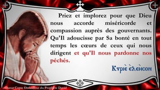 Chœur Copte Orthodoxe du Prophète DavidChœur Copte Orthodoxe du Prophète David
Priez et implorez pour que Dieu
nous accorde miséricorde et
compassion auprès des gouvernants.
Qu'Il adoucisse par Sa bonté en tout
temps les cœurs de ceux qui nous
dirigent et qu'Il nous pardonne nos
péchés.
Kuri``e ``ele``ycon
 