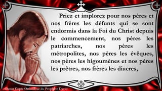 Chœur Copte Orthodoxe du Prophète DavidChœur Copte Orthodoxe du Prophète David
Priez et implorez pour nos pères et
nos frères les défunts qui se sont
endormis dans la Foi du Christ depuis
le commencement, nos pères les
patriarches, nos pères les
métropolites, nos pères les évêques,
nos pères les higoumènes et nos pères
les prêtres, nos frères les diacres,
 