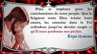 Chœur Copte Orthodoxe du Prophète DavidChœur Copte Orthodoxe du Prophète David
Priez et implorez pour les
catéchumènes de notre peuple. Que le
Seigneur notre Dieu éclaire leurs
cœurs, les enracine dans la Foi
orthodoxe jusqu'au dernier soupir et
qu'Il nous pardonne nos péchés.
Kuri``e ``ele``ycon
 