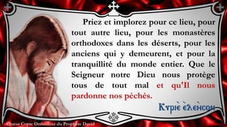 Chœur Copte Orthodoxe du Prophète DavidChœur Copte Orthodoxe du Prophète David
Priez et implorez pour ce lieu, pour
tout autre lieu, pour les monastères
orthodoxes dans les déserts, pour les
anciens qui y demeurent, et pour la
tranquillité du monde entier. Que le
Seigneur notre Dieu nous protège
tous de tout mal et qu'Il nous
pardonne nos péchés.
Kuri``e ``ele``ycon
 