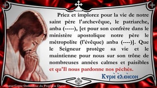 Chœur Copte Orthodoxe du Prophète DavidChœur Copte Orthodoxe du Prophète David
Priez et implorez pour la vie de notre
saint père l'archevêque, le patriarche,
anba (-----), [et pour son confrère dans le
ministère apostolique notre père le
métropolite (l'évêque) anba (----)]. Que
le Seigneur protège sa vie et le
maintienne pour nous sur son trône de
nombreuses années calmes et paisibles
et qu'Il nous pardonne nos péchés.
Kuri``e ``ele``ycon
 