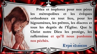 Chœur Copte Orthodoxe du Prophète DavidChœur Copte Orthodoxe du Prophète David
Priez et implorez pour nos pères
les métropolites et les évêques
orthodoxes en tout lieu, pour les
higoumènes, les prêtres, les diacres et
tous les degrés de l'Église. Que le
Christ notre Dieu les protège, les
raffermisse et qu'Il nous pardonne
nos péchés.
Kuri``e ``ele``ycon
 