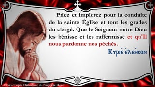 Chœur Copte Orthodoxe du Prophète DavidChœur Copte Orthodoxe du Prophète David
Priez et implorez pour la conduite
de la sainte Église et tout les grades
du clergé. Que le Seigneur notre Dieu
les bénisse et les raffermisse et qu'Il
nous pardonne nos péchés.
Kuri``e ``ele``ycon
 