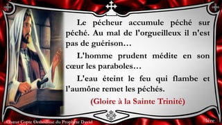 Chœur Copte Orthodoxe du Prophète DavidChœur Copte Orthodoxe du Prophète David
Le pécheur accumule péché sur
péché. Au mal de l'orgueilleux il n'est
pas de guérison…
L'homme prudent médite en son
cœur les paraboles…
L'eau éteint le feu qui flambe et
l'aumône remet les péchés.
(Gloire à la Sainte Trinité)
1ère
 