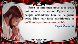 Chœur Copte Orthodoxe du Prophète DavidChœur Copte Orthodoxe du Prophète David
Priez et implorez pour tous ceux
qui servent la sainte Église et le
peuple orthodoxe. Que le Seigneur
notre Dieu leur fasse miséricorde et
qu'Il nous pardonne nos péchés.
Kuri``e ``ele``ycon
 