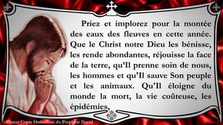 Chœur Copte Orthodoxe du Prophète DavidChœur Copte Orthodoxe du Prophète David
Priez et implorez pour la montée
des eaux des fleuves en cette année.
Que le Christ notre Dieu les bénisse,
les rende abondantes, réjouisse la face
de la terre, qu’Il prenne soin de nous,
les hommes et qu'Il sauve Son peuple
et les animaux. Qu'Il éloigne du
monde la mort, la vie coûteuse, les
épidémies,
 