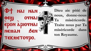 Chœur Copte Orthodoxe du Prophète David
Dieu aie pitié de
nous, donne-nous
Ta miséricorde.
Traite nous par Ta
miséricorde dans
ton Royaume.
V] nai nan
;es ounai
`eron `ariounai
neman qen
tekmetouro.
 
