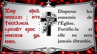Chœur Copte Orthodoxe du Prophète David
Disperse les
ennemis de
l’Église.
Fortifie-la et
elle ne sera
jamais ébranlée.
Jwr ebol
`nnijaji @ `nte
]ekklyci`a @
aricobt eroc @
`nneckim sa
`eneh.
 