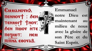 Chœur Copte Orthodoxe du Prophète David
Emmanuel
notre Dieu est
maintenant au
milieu de nous
avec la gloire de
son Père et du
Saint Esprit.
Emmanouyl
pennou] @ qen
tenmy] ]nou@
qen `p`wou `nte
pefiwt@ nem
pi=p=n=a e;ouab.
 