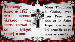 Chœur Copte Orthodoxe du Prophète David
Nous T’adorons
ô Christ, avec
Ton Père très
bon et le Saint
Esprit car tu as
été crucifié et tu
nous as sauvés.
Tenouwst
`mmok `w P=,=c @
nem pekiwt
`n`aga;oc @ nem
pi=p=n=a e;ouab @
je auask
akcw] `mmon.
 