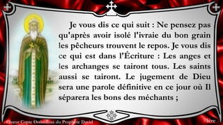 Chœur Copte Orthodoxe du Prophète David
Je vous dis ce qui suit : Ne pensez pas
qu'après avoir isolé l'ivraie du bon grain
les pêcheurs trouvent le repos. Je vous dis
ce qui est dans l'Écriture : Les anges et
les archanges se tairont tous. Les saints
aussi se tairont. Le jugement de Dieu
sera une parole définitive en ce jour où Il
séparera les bons des méchants ;
1ère
 