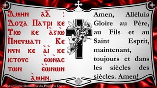 Chœur Copte Orthodoxe du Prophète David
Amen, Alléluia
Gloire au Père,
au Fils et au
Saint Esprit,
maintenant,
toujours et dans
les siècles des
siècles. Amen!
Amyn a=l @
Doza Patri ke
Uiw ke `agi`w
`Pneumati Ke
nun ke `a`i ke
ictouc `ew`nac
twn `e`wnwn
`amyn.
 