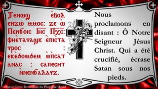 Chœur Copte Orthodoxe du Prophète David
Nous
proclamons en
disant : Ô Notre
Seigneur Jésus
Christ. Qui a été
crucifié, écrase
Satan sous nos
pieds.
Tenws `ebol
enjw `mmoc@ je `w
Pen[oic I=y=c P=,=c@
vy`etauask `epi`cta
uroc @
ek`eqomqem `m`pcat
anac @ capecyt
`nnen[alauj.
 