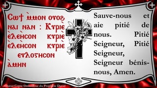 Chœur Copte Orthodoxe du Prophète David
Sauve-nous et
aie pitié de
nous. Pitié
Seigneur, Pitié
Seigneur,
Seigneur bénis-
nous, Amen.
Cw] `mmon ouoh
nai nan @ Kuri`e
`ele`ycon kuri`e
`ele`ycon kuri`e
eulogycon
`amyn
 
