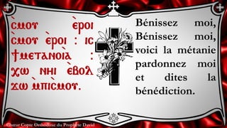 Chœur Copte Orthodoxe du Prophète David
Bénissez moi,
Bénissez moi,
voici la métanie
pardonnez moi
et dites la
bénédiction.
`cmou `eroi
`cmou `eroi @ ic
]metano`ia @
,w nyi `ebol
jw `mpi`cmou.
 