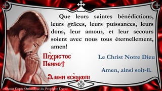 Chœur Copte Orthodoxe du Prophète DavidChœur Copte Orthodoxe du Prophète David
Que leurs saintes bénédictions,
leurs grâces, leurs puissances, leurs
dons, leur amour, et leur secours
soient avec nous tous éternellement,
amen!
Pi``,rictoc
Penno]
Amyn ec``eswpi
Le Christ Notre Dieu
Amen, ainsi soit-il.
 
