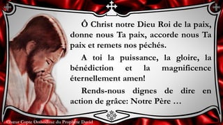 Chœur Copte Orthodoxe du Prophète DavidChœur Copte Orthodoxe du Prophète David
Ô Christ notre Dieu Roi de la paix,
donne nous Ta paix, accorde nous Ta
paix et remets nos péchés.
A toi la puissance, la gloire, la
bénédiction et la magnificence
éternellement amen!
Rends-nous dignes de dire en
action de grâce: Notre Père …
 