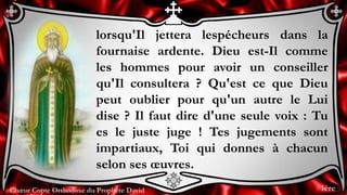 Chœur Copte Orthodoxe du Prophète David
lorsqu'Il jettera lespécheurs dans la
fournaise ardente. Dieu est-Il comme
les hommes pour avoir un conseiller
qu'Il consultera ? Qu'est ce que Dieu
peut oublier pour qu'un autre le Lui
dise ? Il faut dire d'une seule voix : Tu
es le juste juge ! Tes jugements sont
impartiaux, Toi qui donnes à chacun
selon ses œuvres.
1ère
 
