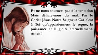 Chœur Copte Orthodoxe du Prophète DavidChœur Copte Orthodoxe du Prophète David
Et ne nous soumets pas à la tentation
Mais délivre-nous du mal. Par le
Christ Jésus Notre Seigneur Car c'est
à Toi qu'appartiennent le règne, la
puissance et la gloire éternellement.
Amen !
 