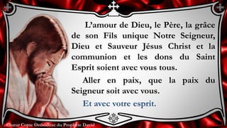 Chœur Copte Orthodoxe du Prophète DavidChœur Copte Orthodoxe du Prophète David
L’amour de Dieu, le Père, la grâce
de son Fils unique Notre Seigneur,
Dieu et Sauveur Jésus Christ et la
communion et les dons du Saint
Esprit soient avec vous tous.
Aller en paix, que la paix du
Seigneur soit avec vous.
Et avec votre esprit.
 