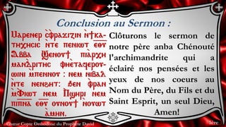 Chœur Copte Orthodoxe du Prophète David
Conclusion au Sermon :
Marener `c`vrajizin `n]ka-
ty,ycic `nte peniwt =e=;=u
Abba Senou] pi`ar,y
man`drityc vy`etaferou-
wini `mpennou @ nem nibal
`nte nenhyt@ qen `vran
`m`Viwt nem `Psyri nem
pi=p=n=a e=;=u ounou] `nouwt
`amyn.
Clôturons le sermon de
notre père anba Chénouté
l'archimandrite qui a
éclairé nos pensées et les
yeux de nos coeurs au
Nom du Père, du Fils et du
Saint Esprit, un seul Dieu,
Amen!
1ère
 