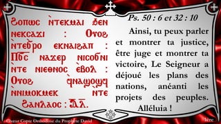 Chœur Copte Orthodoxe du Prophète David
Ps. 50 : 6 et 32 : 10
Ainsi, tu peux parler
et montrer ta justice,
être juge et montrer ta
victoire, Le Seigneur a
déjoué les plans des
nations, anéanti les
projets des peuples.
Alléluia !
Hopwc `ntekmai qen
nekcaji @ Ouoh
`nte`[ro eknaihap @
P=[=c najer nico[ni
`nte nie;noc `ebol @
Ouoh `fnasosf
`nnimokmek `nte
Hanlaoc @ =A=l.
1ère
 