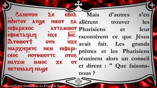 Chœur Copte Orthodoxe du Prophète David
Mais d'autres s'en
allèrent trouver les
Pharisiens et leur
racontèrent ce que Jésus
avait fait. Les grands
prêtres et les Pharisiens
réunirent alors un conseil
et dirent : " Que faisons-
nous ?
Hanouon de `ebol
`n`qytou ause nwou ha
nivariceoc autamwou
`evyetafaif `nje I=y=c.
Au;wou] oun `nje
niar,iereuc nem nivari-
ceoc `nou;woutc ouoh
naujw `mmoc je ou
petenaaif nase
 