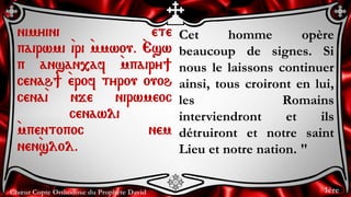 Chœur Copte Orthodoxe du Prophète David
Cet homme opère
beaucoup de signes. Si
nous le laissons continuer
ainsi, tous croiront en lui,
les Romains
interviendront et ils
détruiront et notre saint
Lieu et notre nation. "
nimyini ete
pairwmi `iri `mmwou. `Esw
p ansan,af `mpairy]
cenah] `erof tyrou ouoh
cena`i nje nirwmeoc
cenawli
`mpentopoc nem
nen`slol.
1ère
 