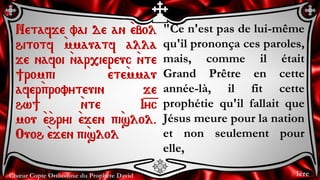 Chœur Copte Orthodoxe du Prophète David
"Ce n'est pas de lui-même
qu'il prononça ces paroles,
mais, comme il était
Grand Prêtre en cette
année-là, il fit cette
prophétie qu'il fallait que
Jésus meure pour la nation
et non seulement pour
elle,
Netafje vai de an `ebol
hitotf `mmauatf alla
je nafoi `nar,iereuc `nte
]rompi `ete`mmau
afer`provyteuin je
hw] `nte I=y=c
mou `e`hryi `ejen pi`slol.
Ouoh `ejen pi`slol
1ère
 