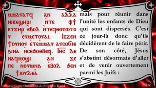 Chœur Copte Orthodoxe du Prophète David
mais pour réunir dans
l'unité les enfants de Dieu
qui sont dispersés. C'est
ce jour-là donc qu'ils
décidèrent de le faire périr.
De son côté, Jésus
s'abstint désormais d'aller
et de venir ouvertement
parmi les Juifs :
mmauatf an alla
nikesyri `nte v]
etjyr `ebol `ntef;ouwto
u eumetouai. Icjen
]ounou `ete`mmau auco[ni
hina `nceqo;bef. I=y=c de
nafmosi an je
pe `nouwnh `ebol qen
]ioude`a
1ère
 