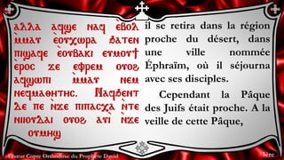 Chœur Copte Orthodoxe du Prophète David
il se retira dans la région
proche du désert, dans
une ville nommée
Éphraïm, où il séjourna
avec ses disciples.
Cependant la Pâque
des Juifs était proche. A la
veille de cette Pâque,
alla afse naf `ebol
`mmau `eou,wra qaten
pisafe `eoubaki eumou]
`eroc je evrem ouoh
afswpi `mmau nem
nefma;ytyc. Nafqent
de pe `nje pipac,a `nte
niioudai ouoh au`i `nje
oumys
1ère
 