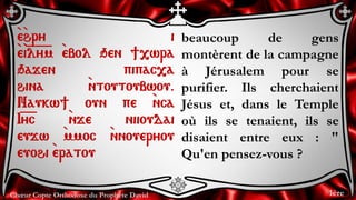 Chœur Copte Orthodoxe du Prophète David
beaucoup de gens
montèrent de la campagne
à Jérusalem pour se
purifier. Ils cherchaient
Jésus et, dans le Temple
où ils se tenaient, ils se
disaient entre eux : "
Qu'en pensez-vous ?
`e`hry i
`e`i=l=y=m `ebol qen ],wra
qajen pipac,a
hina `ntoutoubwou.
Naukw] oun pe `nca
I=y=c `nje niioudai
eujw `mmoc `nnoueryou
euohi `eratou
1ère
 