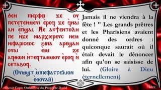 Chœur Copte Orthodoxe du Prophète David
Jamais il ne viendra à la
fête ! " Les grands prêtres
et les Pharisiens avaient
donné des ordres :
quiconque saurait où il
était devait le dénoncer
afin qu'on se saisisse de
lui. (Gloire à Dieu
éternellement)
qen piervei je ou
petetenmeui `erof je `fna`i
an `e`psai. Ne au]entoly
pe `nje niar,iereuc nem
nivariceoc hina aresan
ouai `emi je
af;wn `nteftamwou `erof `n
cetahof.
(Ouwst `mpievaggelion
`e;ouab)
1ère
 