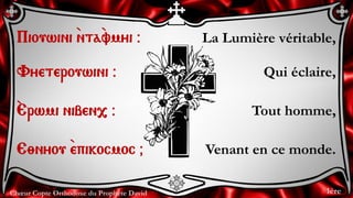 Chœur Copte Orthodoxe du Prophète David
La Lumière véritable,
Qui éclaire,
Tout homme,
Venant en ce monde.
Piouwini `nta`vmyi @
Vyeterouwini @
`Erwmi niben, @
E;nyou `epikocmoc &
1ère
 