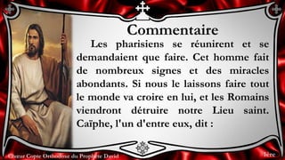 Chœur Copte Orthodoxe du Prophète DavidChœur Copte Orthodoxe du Prophète David
Commentaire
Les pharisiens se réunirent et se
demandaient que faire. Cet homme fait
de nombreux signes et des miracles
abondants. Si nous le laissons faire tout
le monde va croire en lui, et les Romains
viendront détruire notre Lieu saint.
Caïphe, l'un d'entre eux, dit :
1ère
 
