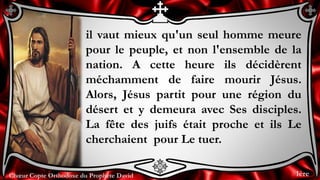 Chœur Copte Orthodoxe du Prophète DavidChœur Copte Orthodoxe du Prophète David
il vaut mieux qu'un seul homme meure
pour le peuple, et non l'ensemble de la
nation. A cette heure ils décidèrent
méchamment de faire mourir Jésus.
Alors, Jésus partit pour une région du
désert et y demeura avec Ses disciples.
La fête des juifs était proche et ils Le
cherchaient pour Le tuer.
1ère
 