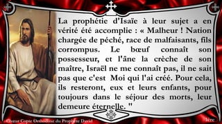 Chœur Copte Orthodoxe du Prophète DavidChœur Copte Orthodoxe du Prophète David
La prophétie d'Isaïe à leur sujet a en
vérité été accomplie : « Malheur ! Nation
chargée de péché, race de malfaisants, fils
corrompus. Le bœuf connaît son
possesseur, et l'âne la crèche de son
maître, Israël ne me connaît pas, il ne sait
pas que c'est Moi qui l'ai créé. Pour cela,
ils resteront, eux et leurs enfants, pour
toujours dans le séjour des morts, leur
demeure éternelle. "
1ère
 