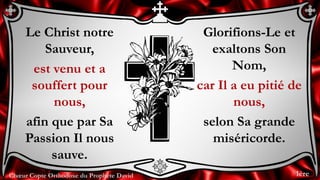 Chœur Copte Orthodoxe du Prophète David
Glorifions-Le et
exaltons Son
Nom,
car Il a eu pitié de
nous,
selon Sa grande
miséricorde.
Le Christ notre
Sauveur,
est venu et a
souffert pour
nous,
afin que par Sa
Passion Il nous
sauve.
1ère
 
