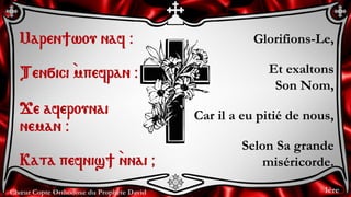 Chœur Copte Orthodoxe du Prophète David
Glorifions-Le,
Et exaltons
Son Nom,
Car il a eu pitié de nous,
Selon Sa grande
miséricorde.
Maren]wou naf @
Ten÷ici `mpefran @
Je aferounai
neman @
Kata pefnis] `nnai &
1ère
 