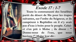 Chœur Copte Orthodoxe du Prophète DavidChœur Copte Orthodoxe du Prophète David
Exode 17 : 1-7
Toute la communauté des Israélites
partit du désert de Sîn pour les étapes
suivantes, sur l'ordre du Seigneur, et ils
campèrent à Rephidim où il n'y avait
pas d'eau à boire pour le peuple. Celui-
ci s'en prit à Moïse ; ils dirent : "
Donne-nous de l'eau, que nous
buvions !" Moïse leur dit :
1ère
 