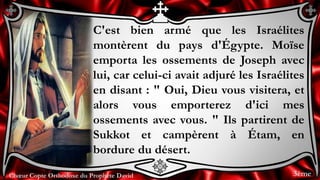 Chœur Copte Orthodoxe du Prophète DavidChœur Copte Orthodoxe du Prophète David
C'est bien armé que les Israélites
montèrent du pays d'Égypte. Moïse
emporta les ossements de Joseph avec
lui, car celui-ci avait adjuré les Israélites
en disant : " Oui, Dieu vous visitera, et
alors vous emporterez d'ici mes
ossements avec vous. " Ils partirent de
Sukkot et campèrent à Étam, en
bordure du désert.
3ème
 