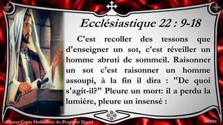 Chœur Copte Orthodoxe du Prophète DavidChœur Copte Orthodoxe du Prophète David
Ecclésiastique 22 : 9-18
C'est recoller des tessons que
d'enseigner un sot, c'est réveiller un
homme abruti de sommeil. Raisonner
un sot c'est raisonner un homme
assoupi, à la fin il dira : "De quoi
s'agit-il?" Pleure un mort: il a perdu la
lumière, pleure un insensé :
3ème
 