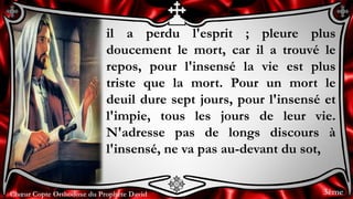Chœur Copte Orthodoxe du Prophète DavidChœur Copte Orthodoxe du Prophète David
il a perdu l'esprit ; pleure plus
doucement le mort, car il a trouvé le
repos, pour l'insensé la vie est plus
triste que la mort. Pour un mort le
deuil dure sept jours, pour l'insensé et
l'impie, tous les jours de leur vie.
N'adresse pas de longs discours à
l'insensé, ne va pas au-devant du sot,
3ème
 