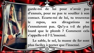 Chœur Copte Orthodoxe du Prophète DavidChœur Copte Orthodoxe du Prophète David
garde-toi de lui pour n'avoir pas
d'ennuis, pour ne pas te souiller à son
contact. Ecarte-toi de lui, tu trouveras
le repos, ses divagations ne
t'ennuieront pas. Qu'y-a t-il de plus
lourd que le plomb ? Comment cela
s'appelle-t-il ? L'insensé.
Le sable, le sel, la masse de fer sont
plus faciles à porter que l'insensé.
3ème
 