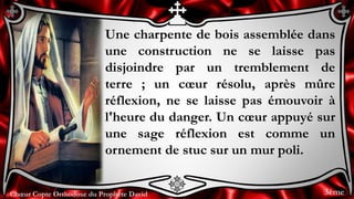 Chœur Copte Orthodoxe du Prophète DavidChœur Copte Orthodoxe du Prophète David
Une charpente de bois assemblée dans
une construction ne se laisse pas
disjoindre par un tremblement de
terre ; un cœur résolu, après mûre
réflexion, ne se laisse pas émouvoir à
l'heure du danger. Un cœur appuyé sur
une sage réflexion est comme un
ornement de stuc sur un mur poli.
3ème
 