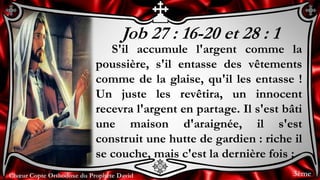 Chœur Copte Orthodoxe du Prophète DavidChœur Copte Orthodoxe du Prophète David
Job 27 : 16-20 et 28 : 1
S'il accumule l'argent comme la
poussière, s'il entasse des vêtements
comme de la glaise, qu'il les entasse !
Un juste les revêtira, un innocent
recevra l'argent en partage. Il s'est bâti
une maison d'araignée, il s'est
construit une hutte de gardien : riche il
se couche, mais c'est la dernière fois ;
3ème
 