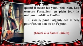 Chœur Copte Orthodoxe du Prophète DavidChœur Copte Orthodoxe du Prophète David
quand il ouvre les yeux, plus rien. Les
terreurs l'assaillent en plein jour, la
nuit, un tourbillon l'enlève.
Il existe, pour l'argent, des mines,
pour l'or, un lieu où on l'épure.
(Gloire à la Sainte Trinité)
3ème
 