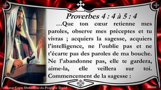 Chœur Copte Orthodoxe du Prophète DavidChœur Copte Orthodoxe du Prophète David
Proverbes 4 : 4 à 5 : 4
…Que ton cœur retienne mes
paroles, observe mes préceptes et tu
vivras ; acquiers la sagesse, acquiers
l'intelligence, ne l'oublie pas et ne
t'écarte pas des paroles de ma bouche.
Ne l'abandonne pas, elle te gardera,
aime-la, elle veillera sur toi.
Commencement de la sagesse :
3ème
 