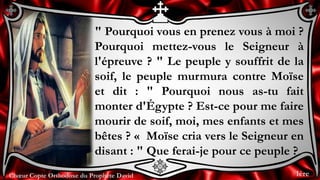 Chœur Copte Orthodoxe du Prophète DavidChœur Copte Orthodoxe du Prophète David
" Pourquoi vous en prenez vous à moi ?
Pourquoi mettez-vous le Seigneur à
l'épreuve ? " Le peuple y souffrit de la
soif, le peuple murmura contre Moïse
et dit : " Pourquoi nous as-tu fait
monter d'Égypte ? Est-ce pour me faire
mourir de soif, moi, mes enfants et mes
bêtes ? « Moïse cria vers le Seigneur en
disant : " Que ferai-je pour ce peuple ?
1ère
 